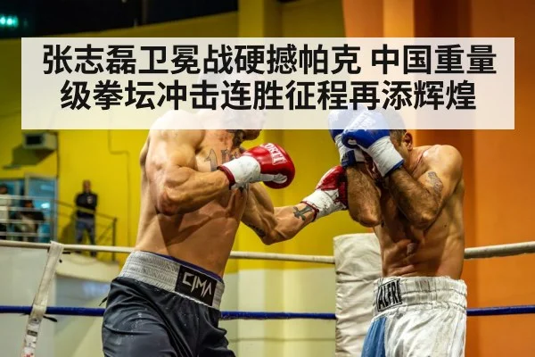 张志磊卫冕战硬撼帕克 中国重量级拳坛冲击连胜征程再添辉煌