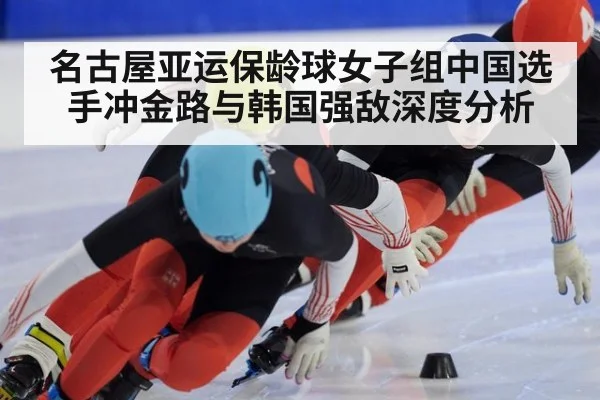 名古屋亚运保龄球女子组中国选手冲金路与韩国强敌深度分析
